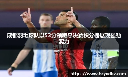 成都羽毛球队以53分领跑总决赛积分榜展现强劲实力